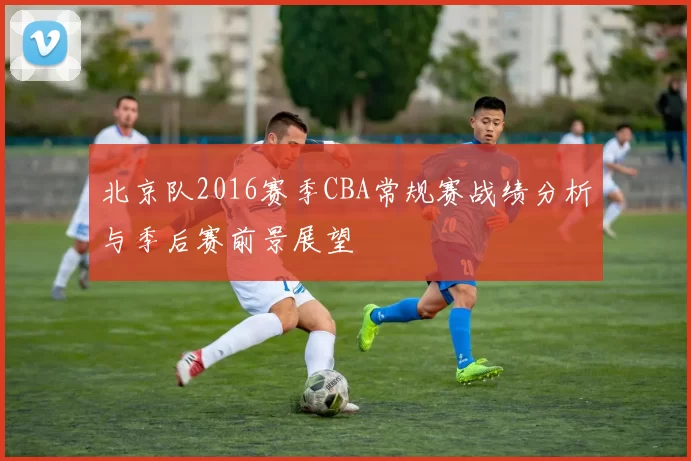 北京队2016赛季CBA常规赛战绩分析与季后赛前景展望