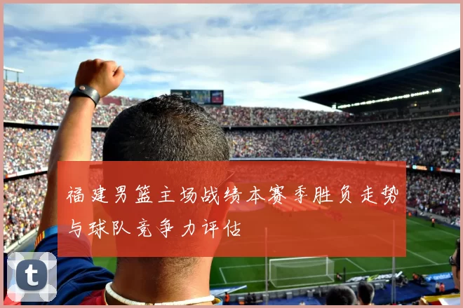 福建男篮主场战绩本赛季胜负走势与球队竞争力评估