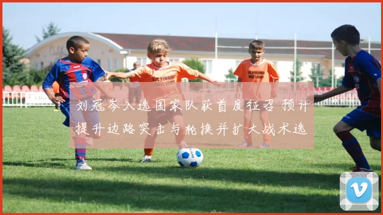 刘冠岑入选国家队获首度征召 预计提升边路突击与轮换并扩大战术选择