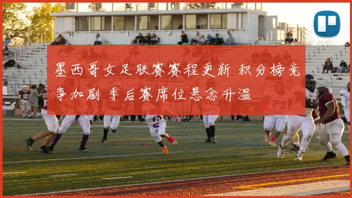 墨西哥女足联赛赛程更新 积分榜竞争加剧 季后赛席位悬念升温