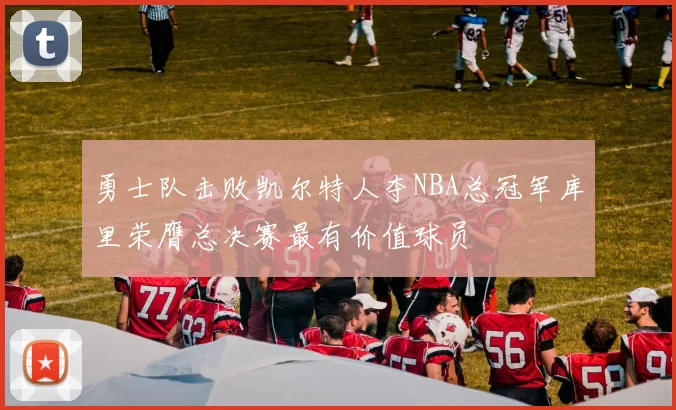 勇士队击败凯尔特人夺NBA总冠军库里荣膺总决赛最有价值球员