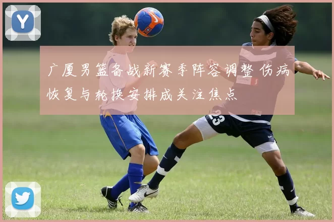 广厦男篮备战新赛季阵容调整 伤病恢复与轮换安排成关注焦点