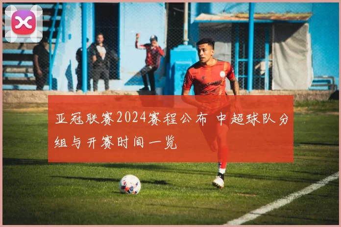亚冠联赛2024赛程公布 中超球队分组与开赛时间一览
