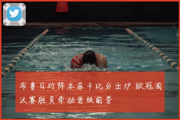 布鲁日对阵本菲卡比分出炉 欧冠淘汰赛胜负牵动晋级前景