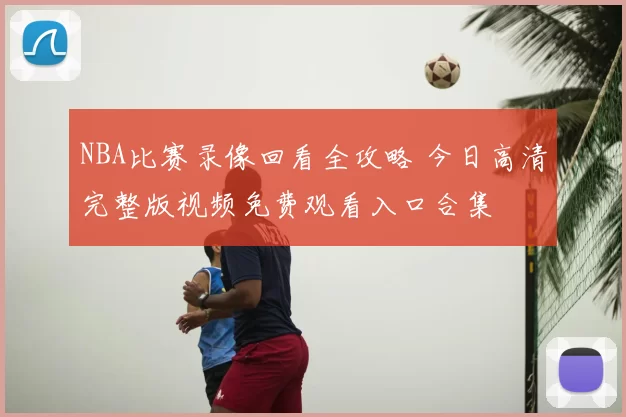NBA比赛录像回看全攻略 今日高清完整版视频免费观看入口合集