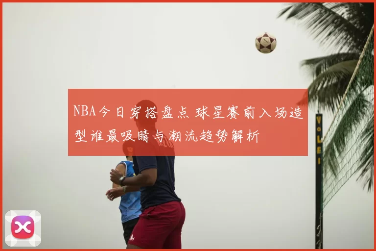 NBA今日穿搭盘点 球星赛前入场造型谁最吸睛与潮流趋势解析