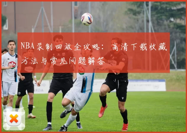 NBA录制回放全攻略：高清下载收藏方法与常见问题解答