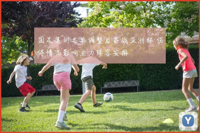 国足集训名单调整后备战亚洲杯 伤停情况影响主力阵容安排