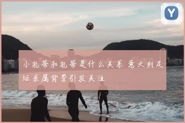 小孔蒂和孔蒂是什么关系 意大利足坛亲属背景引发关注