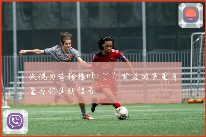 央视为啥转播nba了?背后的多重考量与行业新信号