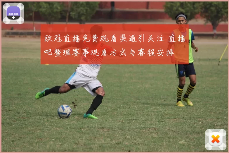 欧冠直播免费观看渠道引关注 直播吧整理赛事观看方式与赛程安排