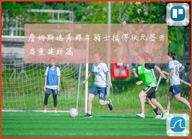 詹姆斯选秀那年骑士摘得状元签开启重建新篇