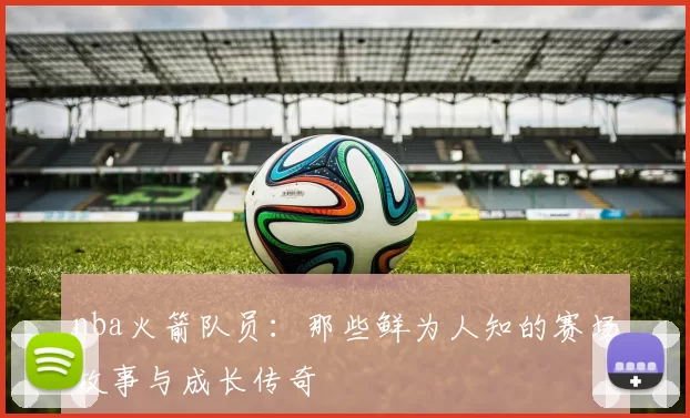 nba火箭队员：那些鲜为人知的赛场故事与成长传奇