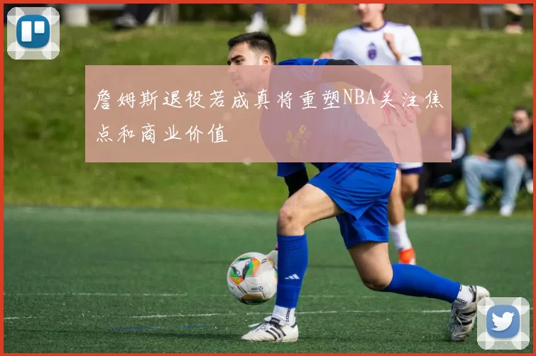 詹姆斯退役若成真将重塑NBA关注焦点和商业价值