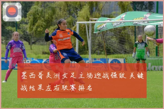 墨西哥美洲女足主场迎战强敌 关键战结果左右联赛排名