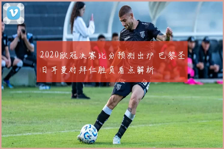 2020欧冠决赛比分预测出炉 巴黎圣日耳曼对拜仁胜负看点解析