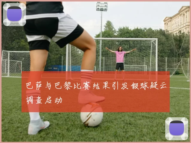 巴萨与巴黎比赛结果引发假球疑云调查启动