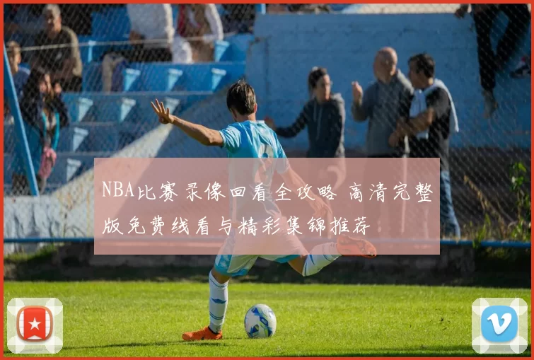 NBA比赛录像回看全攻略 高清完整版免费线看与精彩集锦推荐