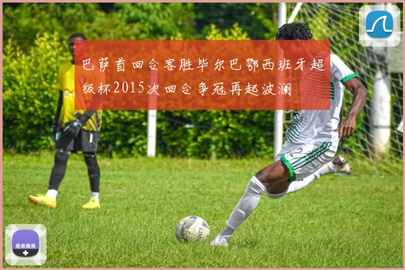 巴萨首回合客胜毕尔巴鄂西班牙超级杯2015次回合争冠再起波澜