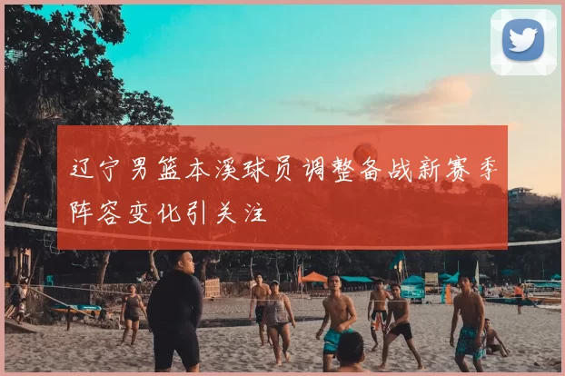 辽宁男篮本溪球员调整备战新赛季阵容变化引关注