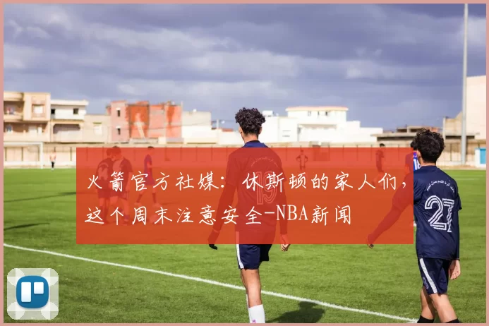 火箭官方社媒：休斯顿的家人们，这个周末注意安全-NBA新闻