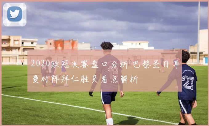 2020欧冠决赛盘口分析 巴黎圣日耳曼对阵拜仁胜负看点解析