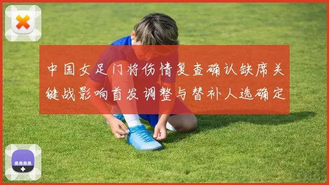 中国女足门将伤情复查确认缺席关键战影响首发调整与替补人选确定