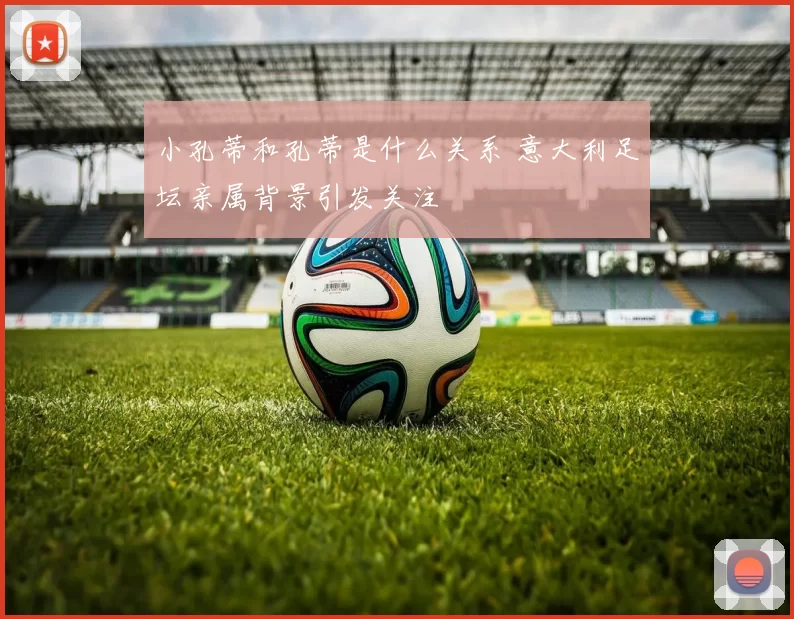 小孔蒂和孔蒂是什么关系 意大利足坛亲属背景引发关注
