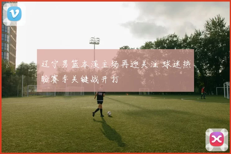 辽宁男篮本溪主场再迎关注 球迷热盼赛季关键战开打