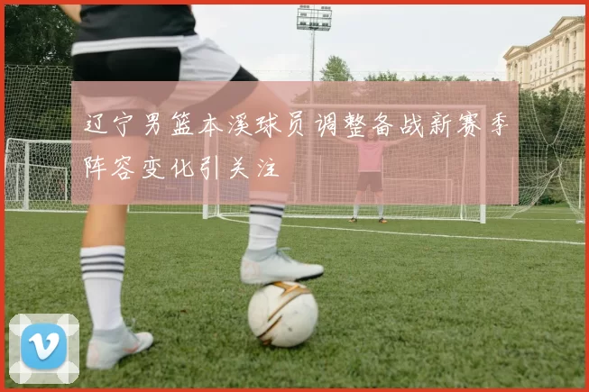 辽宁男篮本溪球员调整备战新赛季阵容变化引关注