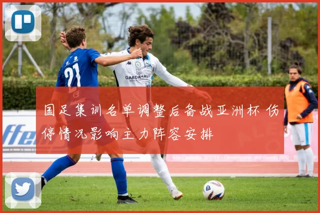 国足集训名单调整后备战亚洲杯 伤停情况影响主力阵容安排