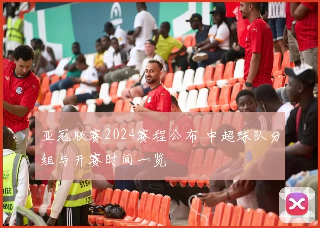 亚冠联赛2024赛程公布 中超球队分组与开赛时间一览