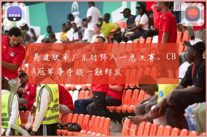 易建联率广东对阵八一总决赛，CBA冠军争夺战一触即发