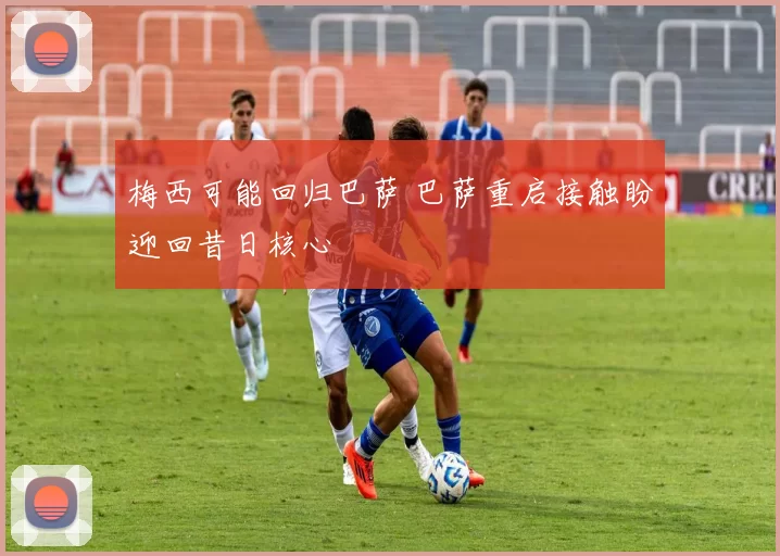 梅西可能回归巴萨 巴萨重启接触盼迎回昔日核心