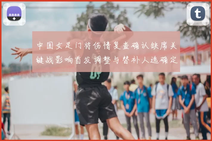 中国女足门将伤情复查确认缺席关键战影响首发调整与替补人选确定