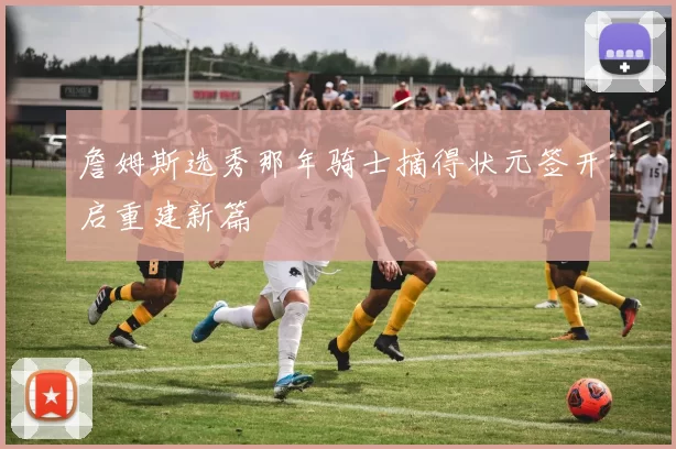 詹姆斯选秀那年骑士摘得状元签开启重建新篇