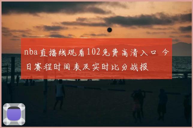 nba直播线观看102免费高清入口 今日赛程时间表及实时比分战报