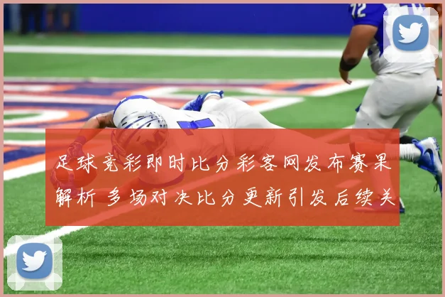 足球竞彩即时比分彩客网发布赛果解析 多场对决比分更新引发后续关注