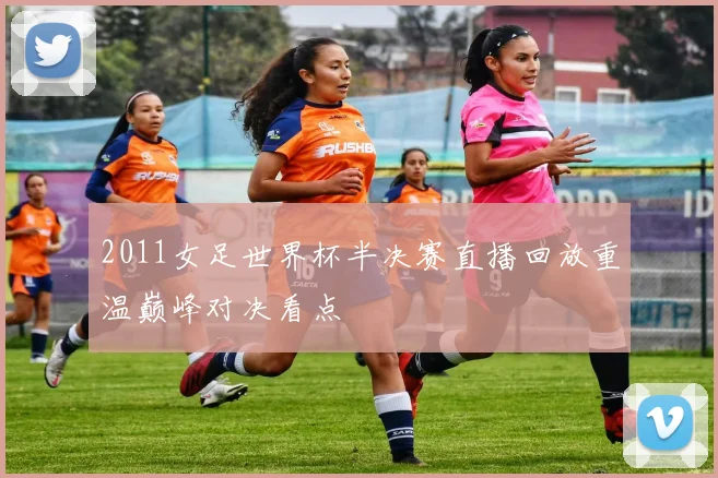 2011女足世界杯半决赛直播回放重温巅峰对决看点