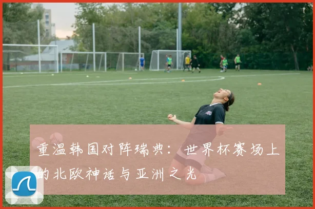 重温韩国对阵瑞典：世界杯赛场上的北欧神话与亚洲之光