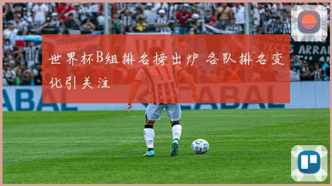 世界杯B组排名榜出炉 各队排名变化引关注