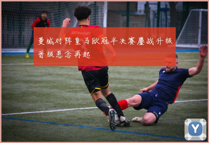 曼城对阵皇马欧冠半决赛鏖战升级晋级悬念再起