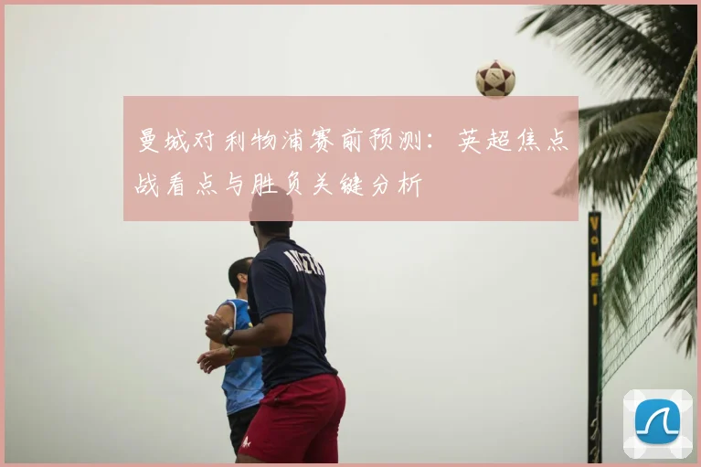 曼城对利物浦赛前预测：英超焦点战看点与胜负关键分析