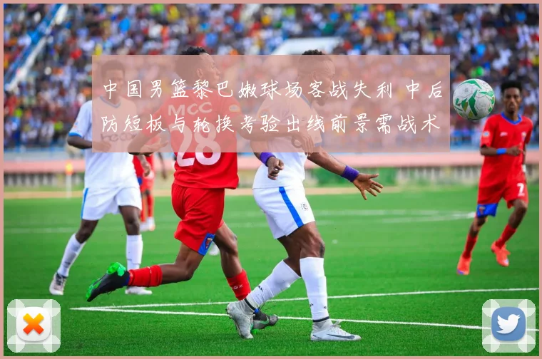 中国男篮黎巴嫩球场客战失利 中后防短板与轮换考验出线前景需战术调整