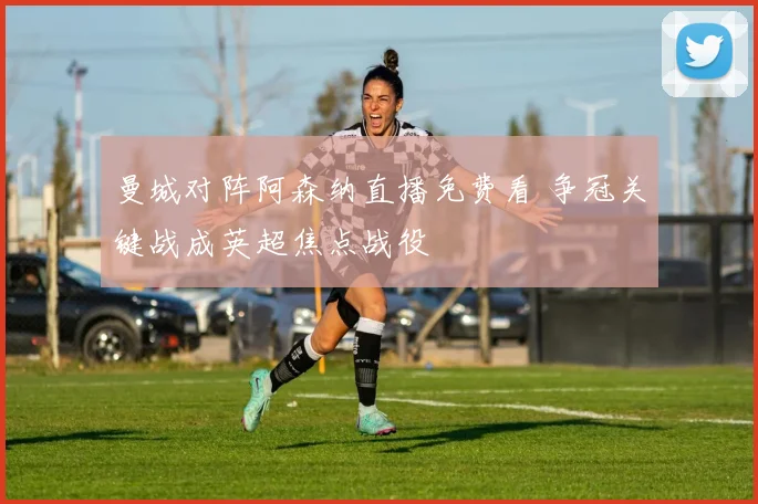 曼城对阵阿森纳直播免费看 争冠关键战成英超焦点战役
