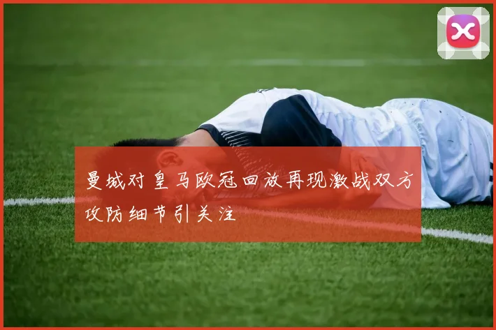 曼城对皇马欧冠回放再现激战双方攻防细节引关注