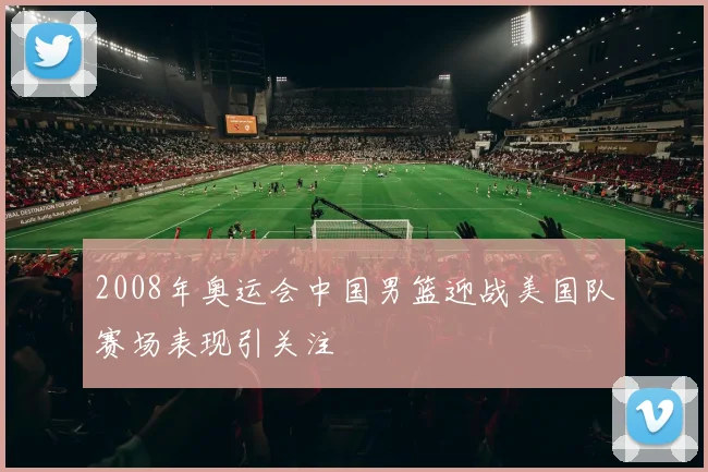 2008年奥运会中国男篮迎战美国队赛场表现引关注