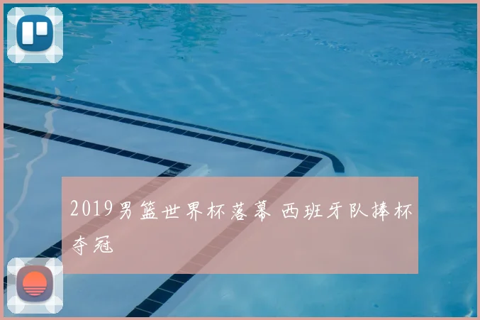 2019男篮世界杯落幕 西班牙队捧杯夺冠