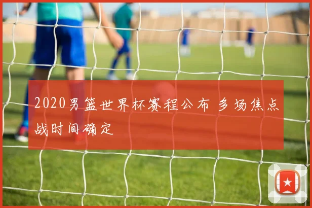 2020男篮世界杯赛程公布 多场焦点战时间确定