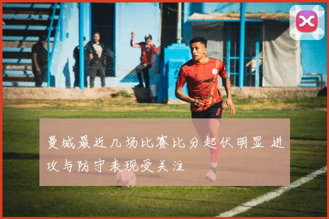 曼城最近几场比赛比分起伏明显 进攻与防守表现受关注